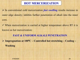 24
HOT MERCERIZATION
3/18/2020
 In conventional cold mercerization fast swelling results increase in
outer edge density; inhibits further penetration of alkali into the inner
core.
 When mercerization is carried at higher temperature above RT it is
known as hot mercerization:
FAST & UNIFORM ALKALI PENETRATION
 Impregnation at 1000C – Controlled hot stretching – Cooling –
Washing
 