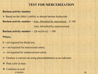 TEST FOR MERCERIZATION
Barium activity number
 Based on the fabric’s ability to absorb barium hydroxide:
Barium activity number = Amt. Absorbed by mercerised X 100
Amt. Absorbed by unmercerised
Barium activity number = {(b-m)/(b-u)} × 100
Where,
b = ml required for blank test,
m = ml required for mercerized cotton,
u - ml required for unmercerized cotton.
 Titration is carried out using phenolphthalein as an indicator
 Pink color in base
 Colorless in acid
3/18/2020 25
 