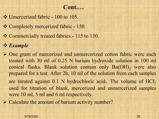  Umercerized fabric - 100 to 105.
 Completely mercerized fabric - 150.
 Commercially treated fabrics - 115 to 130.
 Example
 One gram of mercerized and unmercerized cotton fabric were each
treated with 30 ml of 0.25 N barium hydroxide solution in 100 ml
conical flasks. Blank solution contain only Ba(OH)2 were also
prepared for a test. After 2h, 10 ml of the solution from each samples
are titrated against 0.1 N hydrochloric acid. The volume of HCL
used for titration of blank, mercerized and unmercerized samples
were 10 ml, 5 ml and 6 ml respectively.
 Calculate the amount of barium activity number?
26
Cont.…
3/18/2020
 
