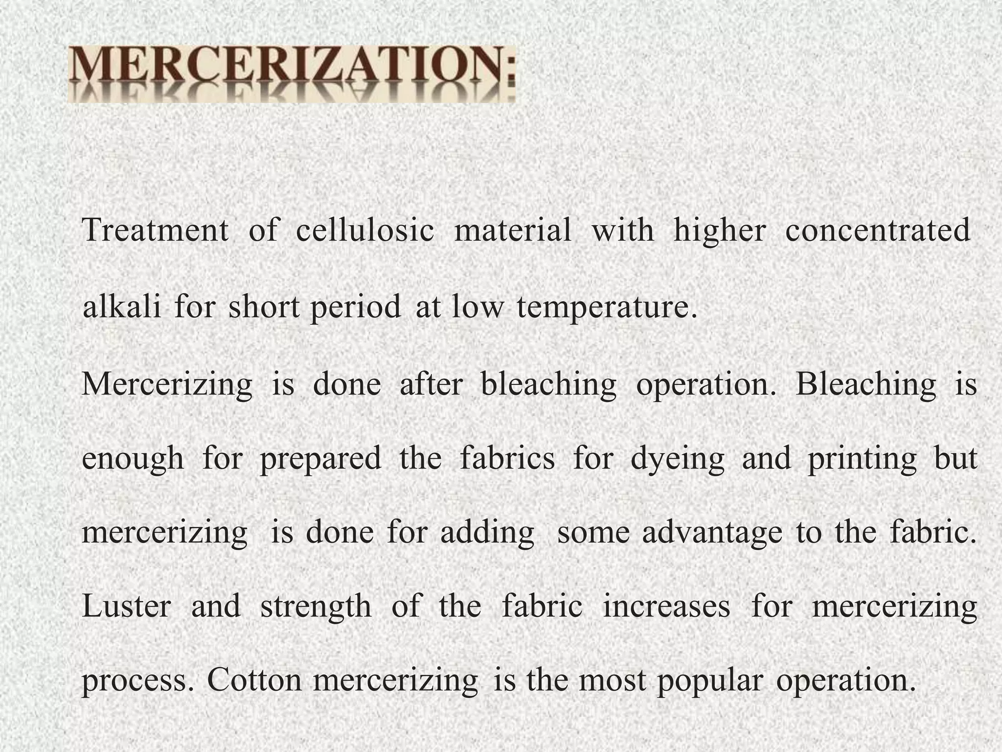 Treatment of cellulosic material with higher concentrated
alkali for short period at low temperature.
Mercerizing is done after bleaching operation. Bleaching is
enough for prepared the fabrics for dyeing and printing but
mercerizing is done for adding some advantage to the fabric.
Luster and strength of the fabric increases for mercerizing
process. Cotton mercerizing is the most popular operation.
 