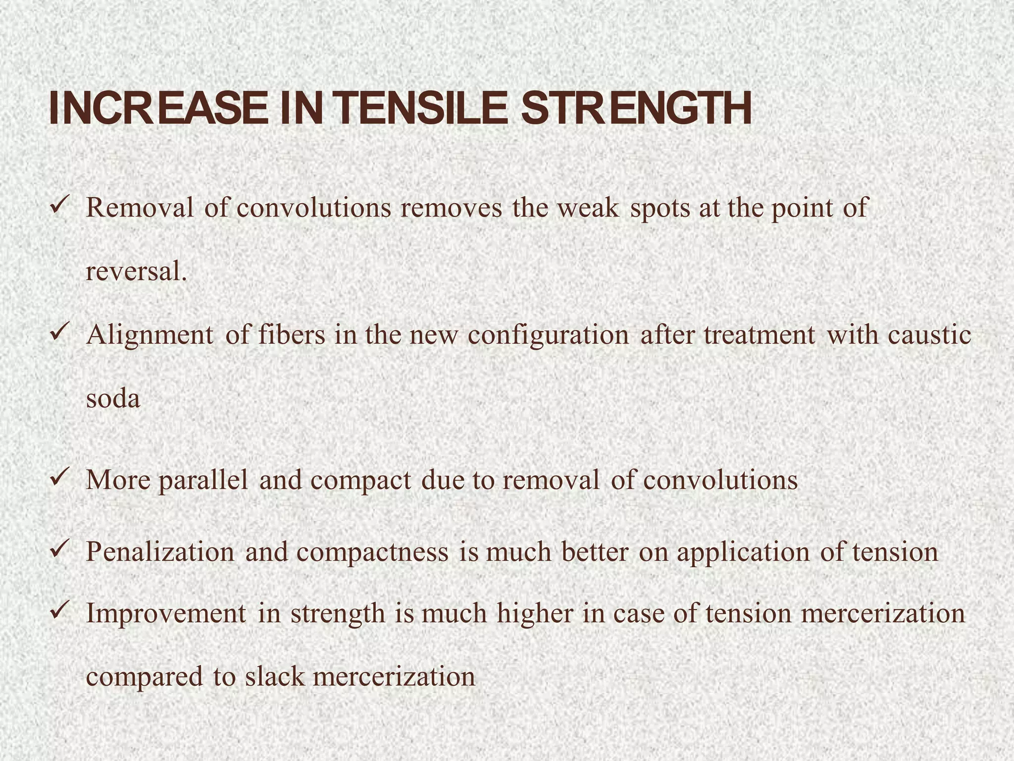 INCREASE INTENSILE STRENGTH
 Removal of convolutions removes the weak spots at the point of
reversal.
 Alignment of fibers in the new configuration after treatment with caustic
soda
 More parallel and compact due to removal of convolutions
 Penalization and compactness is much better on application of tension
 Improvement in strength is much higher in case of tension mercerization
compared to slack mercerization
 