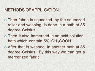 METHODS OFAPPLICATION:
o Then fabric is squeezed by the squeezed
roller and washing is done in a bath at 85
degree Celsius.
o Then it also immersed in an acid solution
bath which contain 5% CH3COOH.
o After that is washed in another bath at 85
degree Celsius. By this way we can get a
mercerized fabric
 