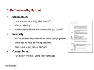 1. Be Trustworthy Upfront

§          Conﬁdentiality
      §      How are you recording what is said?
      §      Who is listening?
      §      What will you do with the information you collect?

§          Neutrality
      §      You’re not emotionally involved in the design/project
      §      There are no right or wrong answers
      §      Your job is to get honest opinions
§          Consent Form
      §      Put it all in writing – using their language
 