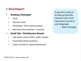 2. Build Rapport
                                                              A	
  person's	
  name	
  is	
  
§          Greeting a Participant                            to	
  that	
  person	
  the	
  
      §      Smile                                           sweetest	
  and	
  most	
  
      §      Use their name                                  important	
  sound	
  in	
  
                                                              any	
  language.	
  
      §      Handshake / Warm phone greeting
                                                                       -­‐	
  Dale	
  Carnegie	
  
      §      Make them feel important - sincerely
§          Small Talk – Find Common Ground
      §      Safe topics: travel to ofﬁce, trafﬁc, weather
      §      Avoid asking direct questions
      §      Listen and look for shared experiences




                 Source: Carnegie, 1936.
 