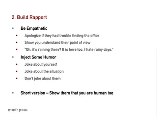 2. Build Rapport

§          Be Empathetic
      §      Apologize if they had trouble ﬁnding the ofﬁce
      §      Show you understand their point of view
      §      “Oh, it’s raining there? It is here too. I hate rainy days.”

§          Inject Some Humor
      §      Joke about yourself
      §      Joke about the situation
      §      Don’t joke about them


§          Short version – Show them that you are human too
 