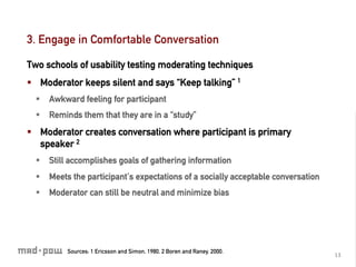 3. Engage in Comfortable Conversation

Two schools of usability testing moderating techniques
§  Moderator keeps silent and says “Keep talking” 1
  §  Awkward feeling for participant
  §  Reminds them that they are in a “study”
§  Moderator creates conversation where participant is primary
    speaker 2
  §  Still accomplishes goals of gathering information
  §  Meets the participant’s expectations of a socially acceptable conversation
  §  Moderator can still be neutral and minimize bias




          Sources: 1 Ericsson and Simon, 1980, 2 Boren and Raney, 2000.
                                                                                   13	
  
 