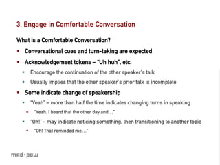 3. Engage in Comfortable Conversation

What is a Comfortable Conversation?
§  Conversational cues and turn-taking are expected
§  Acknowledgement tokens – “Uh huh”, etc.
  §  Encourage the continuation of the other speaker’s talk
  §  Usually implies that the other speaker’s prior talk is incomplete
§  Some indicate change of speakership
  §  “Yeah” – more than half the time indicates changing turns in speaking
   §    “Yeah. I heard that the other day and…”

  §  “Oh!” - may indicate noticing something, then transitioning to another topic
   §    “Oh! That reminded me…”
 