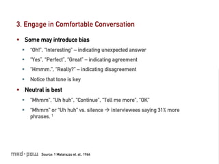 3. Engage in Comfortable Conversation

§  Some may introduce bias
  §  “Oh!”, “Interesting” – indicating unexpected answer
  §  “Yes”, “Perfect”, “Great” – indicating agreement
  §  “Hmmm.”, “Really?” – indicating disagreement
  §  Notice that tone is key
§  Neutral is best
  §  “Mhmm”, “Uh huh”, “Continue”, “Tell me more”, “OK”
  §  “Mhmm” or “Uh huh” vs. silence à interviewees saying 31% more
      phrases. 1




          Source: 1 Matarazzo et. al., 1964
 