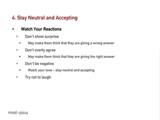 4. Stay Neutral and Accepting

§            Watch Your Reactions
      §          Don’t show surprise
            §     May make them think that they are giving a wrong answer

      §          Don’t overly agree
            §     May make them think that they are giving the right answer

      §          Don’t be negative
            §     Watch your tone – stay neutral and accepting

      §          Try not to laugh
 