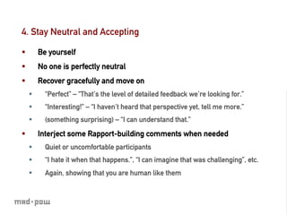 4. Stay Neutral and Accepting

§          Be yourself
§          No one is perfectly neutral
§          Recover gracefully and move on
      §      “Perfect” – “That’s the level of detailed feedback we’re looking for.”
      §      “Interesting!” – “I haven’t heard that perspective yet, tell me more.”
      §      (something surprising) – “I can understand that.”

§          Interject some Rapport-building comments when needed
      §      Quiet or uncomfortable participants
      §      “I hate it when that happens.”, “I can imagine that was challenging”, etc.
      §      Again, showing that you are human like them
 