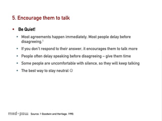 5. Encourage them to talk

§  Be Quiet!
  §  Most agreements happen immediately. Most people delay before
      disagreeing.1
  §  If you don’t respond to their answer, it encourages them to talk more
  §  People often delay speaking before disagreeing – give them time
  §  Some people are uncomfortable with silence, so they will keep talking
  §  The best way to stay neutral J




          Source: 1 Goodwin and Heritage, 1990.
 