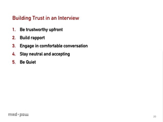 Building Trust in an Interview

1.  Be trustworthy upfront
2.  Build rapport
3.  Engage in comfortable conversation
4.  Stay neutral and accepting
5.  Be Quiet




                                         20	
  
 