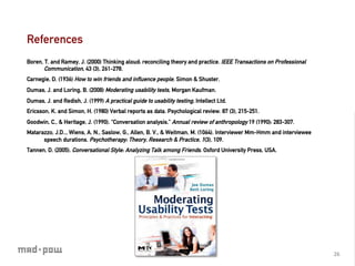 References
Boren, T. and Ramey, J. (2000) Thinking aloud: reconciling theory and practice. IEEE Transactions on Professional
       Communication, 43 (3), 261-278.
Carnegie, D. (1936) How to win friends and inﬂuence people. Simon & Shuster.
Dumas, J. and Loring, B. (2008) Moderating usability tests, Morgan Kaufman.
Dumas, J. and Redish, J. (1999) A practical guide to usability testing, Intellect Ltd.
Ericsson, K. and Simon, H. (1980) Verbal reports as data. Psychological review. 87 (3), 215-251.
Goodwin, C., & Heritage, J. (1990). “Conversation analysis.” Annual review of anthropology 19 (1990): 283-307.
Matarazzo, J.D.., Wiens, A. N., Saslow, G., Allen, B. V., & Weitman, M. (1064). Interviewer Mm-Hmm and interviewee
      speech durations. Psychotherapy: Theory, Research & Practice, 1(3), 109.
Tannen, D. (2005). Conversational Style: Analyzing Talk among Friends. Oxford University Press, USA.




                                                                                                                     26	
  
 