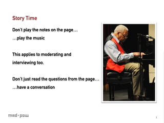 Story Time

Don’t play the notes on the page…
…play the music


This applies to moderating and
interviewing too.


Don’t just read the questions from the page…
…have a conversation




                                               3	
  
 