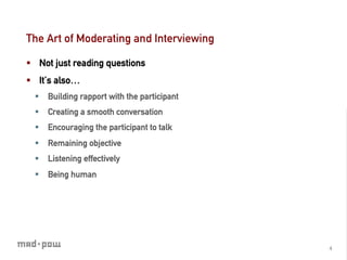 The Art of Moderating and Interviewing

§  Not just reading questions
§  It’s also…
  §  Building rapport with the participant
  §  Creating a smooth conversation
  §  Encouraging the participant to talk
  §  Remaining objective
  §  Listening effectively
  §  Being human




                                              4	
  
 