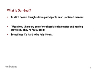What Is Our Goal?

§  To elicit honest thoughts from participants in an unbiased manner.


§  “Would you like to try one of my chocolate chip oyster and herring
    brownies? They’re really good!”
§  Sometimes it’s hard to be fully honest




                                                                         5	
  
 