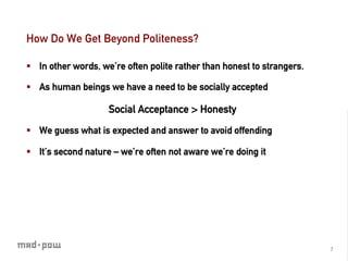 How Do We Get Beyond Politeness?

§  In other words, we’re often polite rather than honest to strangers.

§  As human beings we have a need to be socially accepted

                     Social Acceptance > Honesty
§  We guess what is expected and answer to avoid offending

§  It’s second nature – we’re often not aware we’re doing it




                                                                          7	
  
 