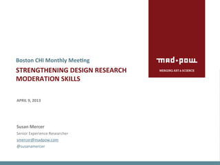 Boston	
  CHI	
  Monthly	
  Mee>ng	
  
STRENGTHENING	
  DESIGN	
  RESEARCH	
  	
  
MODERATION	
  SKILLS	
  
	
  
	
  
APRIL	
  9,	
  2013	
  
	
  
	
  
	
  
Susan	
  Mercer	
  
Senior	
  Experience	
  Researcher	
  
smercer@madpow.com	
  
@susanamercer	
  
 
