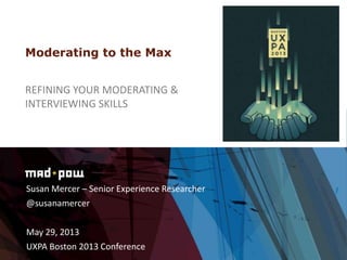 Susan Mercer – Senior Experience Researcher
@susanamercer
May 29, 2013
UXPA Boston 2013 Conference
Moderating to the Max
REFINING YOUR MODERATING &
INTERVIEWING SKILLS
 