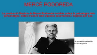 Haga clic para editar el estilo
de subtítulo del patrón
MERCÈ RODOREDA
La producció literària de Mercè Rodoreda incideix sobre la psicologia dels
personatges. Estàs d’acord amb aquesta asseveració? Explica per què.
 