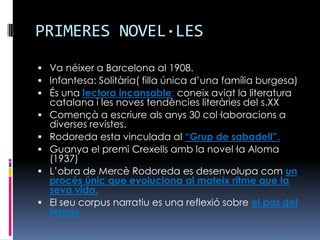 PRIMERES NOVEL·LESVa néixer a Barcelona al 1908.Infantesa: Solitària( filla única d’una família burgesa)És una lectora incansable: coneix aviat la literatura catalana i les noves tendències literàries del s.XXComençà a escriure als anys 30 col·laboracions a diverses revistes.Rodoreda esta vinculada al “Grup de sabadell”.Guanya el premi Crexells amb la novel·la Aloma (1937)L’obra de Mercè Rodoreda es desenvolupa com un procés únic que evoluciona al mateix ritme que la seva vida. El seu corpus narratiu es una reflexió sobre el pas del temps.