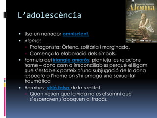 L’adolescènciaUsa un narrador omniscient.Aloma: Protagonista: Òrfena, solitària i marginada.Comença la elaboració dels símbols.Formula del triangle amorós: planteja les relacions home – dona com a irreconciliables perquè el lligam que s’estableix parteix d’una subjugació de la dona respecte a l’home on s’hi amaga una sexualitat traumàtica Heroïnes: visió falsa de la realitat.Quan veuen que la vida no es el somni que s’esperaven s’aboquen al fracàs.