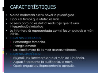 CARACTERÍSTIQUESMercè Rodoreda escriu novel·la psicològicaEspai i el temps que utilitza és real.La seva obra no és del tot realista ja que té una interpretació simbòlicaLa infantesa és representada com si fos un paradís o món idíl·lic.ELEMENTS REITERATIUSPersonatges femeninsTriangle amorósLa relació mare-fill és molt desnaturalitzada. ELEMENTS SIMBÒLICS:Els jardí i les flors:Representa el món de l' infància.Aigua: Representa la purificació, la mort.Ocells engabiats: Representen la opressió.