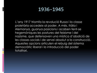 1936-1945L’any 1917 triomfa la revolució Russa i la classe proletària accedeix al poder. A més, Itàlia i Alemanya, guanya posicions i acaben fent-se hegemòniques les postures del feixisme i del nazisme, que defensaven una mística d’abolició de les classes socials i de servei absolut a la construcció. Aquestes opcions articulen el rebuig del sistema democràtic liberal i la introducció del poder totalitari. 