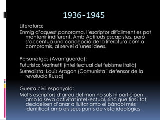 1936-1945Literatura:Enmig d’aquest panorama, l’escriptor difícilment es pot mantenir indiferent. Amb Actituds escapistes, però s’accentua una concepció de la literatura com a compromís, al servei d’unes idees. Personatges (Avantguarda):Futurista: Marinetti (intel·lectual del feixisme italià)Surrealista: Louis Aragon (Comunista i defensor de la revolució Russa)Guerra civil espanyola:Molts escriptors d’arreu del mon no sols hi participen amb la seva activitat intel·lectual, sinó que fins i tot decideixen d’anar a lluitar amb el bàndol més identificat amb els seus punts de vista ideològics