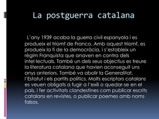 La postguerra catalanaL’any 1939 acaba la guerra civil espanyola i es produeix el triomf de Franco. Amb aquest triomf, es produeix la fi de la democràcia, i s’estableix un règim Franquista que anaven en contra dels intel·lectuals. També un dels seus objectius es treure la literatura catalana que havien aconseguit uns anys anteriors. També va abolir la Generalitat, l’Estatut i els partits polítics. Molts escriptors catalans es veuen obligats a fugir a l’exili o quedar-se en el país, i fer activitats clandestines com publicar escrits catalans en revistes, o publicar poemes amb noms falsos. 