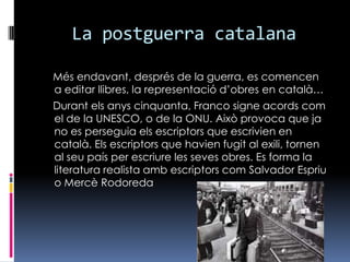 La postguerra catalana    Més endavant, després de la guerra, es comencen a editar llibres, la representació d’obres en català…    Durant els anys cinquanta, Franco signe acords com el de la UNESCO, o de la ONU. Això provoca que ja no es perseguia els escriptors que escrivien en català. Els escriptors que havien fugit al exili, tornen al seu país per escriure les seves obres. Es forma la literatura realista amb escriptors com Salvador Espriu o Mercè Rodoreda