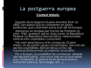 La postguerraeuropeaContext HistoricDesprésde la Segona Guerra Mundial, EUA i la URSS, sónpaïsosqueesconbierten en granspotències, quecolonitzen bona part de tot Europa.AlemanyaesdivideixpelTractat de Postdam al juliol, 1945, quedantaixí en dues zones, la República Federal i la RepúblicaDemocràtica, relacionadesamb el móncapitalistaicomunista.       Tots aixòdesemboca el la coneguda Guerra Freda, on elspartitsigrupsconservadors, així com els sectors capitalistes, llancenllenya al foc de l'oposició entre el món occidental i el soviètic.       Per a Europa, la possibilitat de començar, després del desastre bèl.lic, una nova vida en la qualexistíspauifraternitat. Es perd la fe en les innovacionshumanes (ciència, tecnologia, etc ..)