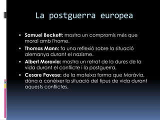 La postguerraeuropeaSamuel Beckett: mostra un compromísmésque moral ambl'home.Thomas Mann: faunareflexiósobre la situacióalemanyadurant el nazisme.Albert Moravia: mostra un retrat de la dures de la vidadurant el conflictei la postguerra.CesarePavese: de la mateixa forma queMoràvia, dóna a conèixer la situació del tipus de vidadurantaquestsconflictes.