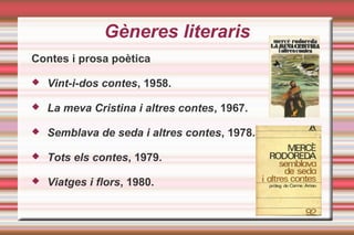 Gèneres literaris
Contes i prosa poètica
 Vint-i-dos contes, 1958.
 La meva Cristina i altres contes, 1967.
 Semblava de seda i altres contes, 1978.
 Tots els contes, 1979.
 Viatges i flors, 1980.
 