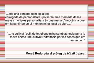 “...sóc una persona com les altres,
carregada de personalitats i potser la més marcada de les
meves múltiples personalitats és una mena d'innocència que
em fa sentir bé en el món on m'ha tocat de viure...”
“...he cultivat l'oblit de tot el que m'ha semblat nociu per a la
meva ànima i he cultivat l'admiració per les coses que em
fan un bé...”
Mercè Rodoreda al pròleg de Mirall trencat
 