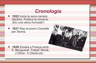 Cronologia
 1932 Inicia la seva carrera
literària. Publica la novel·la,
Sóc una dona hornada?.
 1937 Rep el premi Creixells
per Aloma.
 1939 S'exilia a França amb:
X. Benguerel, Trabal, Murià,
J.Oliver, A.Obiols,etc.
 
