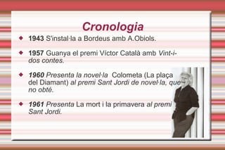 Cronologia
 1943 S'instal·la a Bordeus amb A.Obiols.
 1957 Guanya el premi Víctor Català amb Vint-i-
dos contes.
 1960 Presenta la novel·la Colometa (La plaça
del Diamant) al premi Sant Jordi de novel·la, que
no obté.
 1961 Presenta La mort i la primavera al premi
Sant Jordi.
 