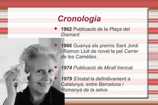 Cronologia
 1962 Publicació de la Plaça del
Diamant.
 1966 Guanya els premis Sant Jordi
i Ramon Llull de novel·la pel Carrer
de les Camèlies.
 1974 Publicació de Mirall trencat.
 1979 S'instal·la definitivament a
Catalunya, entre Barcelona i
Romanyà de la selva.
 