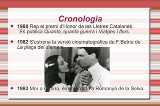 Cronologia
 1980 Rep el premi d'Honor de les Lletres Catalanes.
Es publica Quanta, quanta guerra i Viatges i flors.
 1982 S'estrena la versió cinematogràfica de F.Betriu de
La plaça del diamant.
 1983 Mor a Girona, és enterrada a Romanyà de la Selva.
 
