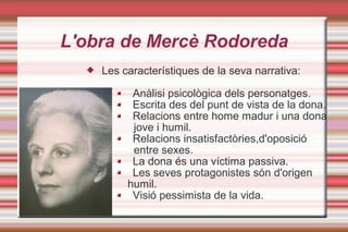 L'obra de Mercè Rodoreda
 Les característiques de la seva narrativa:
Anàlisi psicològica dels personatges.
Escrita des del punt de vista de la dona.
Relacions entre home madur i una dona
jove i humil.
Relacions insatisfactòries,d'oposició
entre sexes.
La dona és una víctima passiva.
Les seves protagonistes són d'origen
humil.
Visió pessimista de la vida.
 