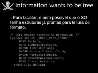 - Para facilitar, é bem possível que o SO
tenha estruturas já prontas para leitura do
formato.
/* COFF header (trecho da windows.h) */
typedef struct _IMAGE_FILE_HEADER {
     WORD Machine;
     WORD NumberOfSections;
     DWORD TimeDateStamp;
     DWORD PointerToSymbolTable;
     DWORD NumberOfSymbols;
     WORD SizeOfOptionalHeader;
     WORD Characteristics;
} IMAGE_FILE_HEADER;
 