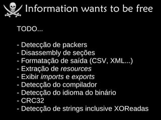 TODO...

- Detecção de packers
- Disassembly de seções
- Formatação de saída (CSV, XML...)
- Extração de resources
- Exibir imports e exports
- Detecção do compilador
- Detecção do idioma do binário
- CRC32
- Detecção de strings inclusive XOReadas
 