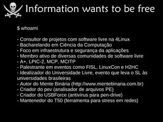 $ whoami

- Consultor de projetos com software livre na 4Linux
- Bacharelando em Ciência da Computação
- Foco em infraestrutura e segurança da aplicações
- Membro ativo de diversas comunidades de software livre
- A+, LPIC-2, MCP, MCITP
- Palestrante em eventos como FISL, LinuxCon e H2HC
- Idealizador do Universidade Livre, evento que leva o SL às
universidades brasileiras
- Autor do Mente Binária (http://www.mentebinaria.com.br)
- Criador do pev (analisador de arquivos PE)
- Criador do USBForce (antivírus para pen-drive)
- Mantenedor do T50 (ferramenta para stress em redes)
 