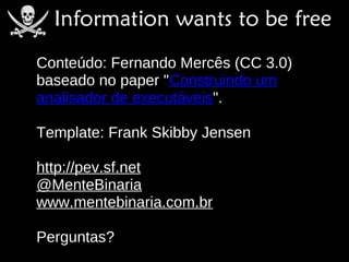 Conteúdo: Fernando Mercês (CC 3.0)
baseado no paper "Construindo um
analisador de executáveis".

Template: Frank Skibby Jensen

http://pev.sf.net
@MenteBinaria
www.mentebinaria.com.br

Perguntas?
 