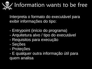 Interpreta o formato do executável para
exibir informações do tipo:

- Entrypoint (início do programa)
- Arquitetura alvo / tipo do executável
- Requisitos para execução
- Seções
- Proteções
- E qualquer outra informação útil para
quem analisa
 