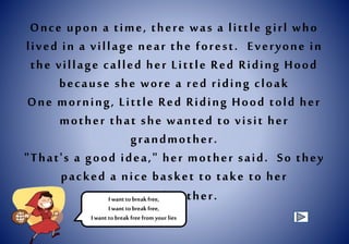 Once upon a time, there was a little girl who
lived in a village near the forest. Everyone in
the village called her Little Red Riding Hood
because she wore a red riding cloak
One morning, Little Red Riding Hood told her
mother that she wanted to visit her
grandmother.
"That's a good idea," her mother said. So they
packed a nice basket to take to her
grandmother.I want tobreakfree,
I want tobreakfree,
I want tobreakfree from your lies
 