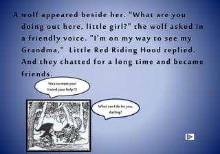 A wolf appeared beside her. "What are you
doing out here, little girl?" the wolf asked in
a friendly voice. "I'm on my way to see my
Grandma," Little Red Riding Hood replied.
And they chatted for a long time and became
friends.
Nice tomeet you!
I needyour help !!!
What can I do for you,
darling?
 