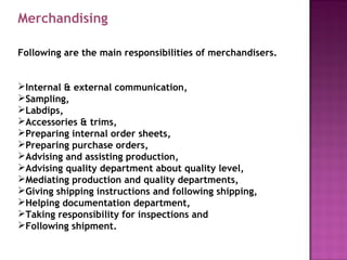 Merchandising
Following are the main responsibilities of merchandisers.
Internal & external communication,
Sampling,
Labdips,
Accessories & trims,
Preparing internal order sheets,
Preparing purchase orders,
Advising and assisting production,
Advising quality department about quality level,
Mediating production and quality departments,
Giving shipping instructions and following shipping,
Helping documentation department,
Taking responsibility for inspections and
Following shipment.