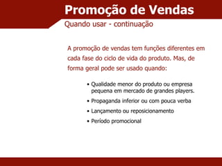 Promoção de Vendas Quando usar - continuação Qualidade menor do produto ou empresa pequena em mercado de grandes players. Propaganda inferior ou com pouca verba Lançamento ou reposicionamento Período promocional A promoção de vendas tem funções diferentes em cada fase do ciclo de vida do produto. Mas, de forma geral pode ser usado quando: 