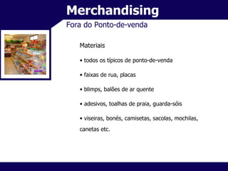 Merchandising Fora do Ponto-de-venda Materiais todos os típicos de ponto-de-venda faixas de rua, placas blimps, balões de ar quente adesivos, toalhas de praia, guarda-sóis viseiras, bonés, camisetas, sacolas, mochilas, canetas etc. 